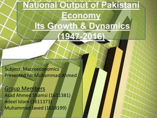 National Output of Pakistani
Economy
Its Growth & Dynamics
(1947-2016)
Subject: Macroeconomics
Presented to: Muhammad Ahmed
Group Members
Asad Ahmed Shamsi (1611381)
Adeel Islam (1611373)
Muhammad Javed (1618199)
 
