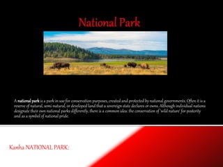 A nationalparkis a park in use for conservation purposes, created and protected by national governments. Often it is a
reserve of natural, semi-natural, or developed land that a sovereign state declares or owns. Although individual nations
designate their own national parks differently, there is a common idea: the conservation of 'wild nature' for posterity
and as a symbol of national pride.
Kanha NATIONAL PARK:
 