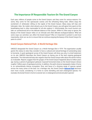The Importance Of Responsible Tourism On The Grand Canyon
Each year, millions of people come to the Grand Canyon; and they come for various reasons. For
some, they come for the spectacular scenes and the refreshing hiking trails. Others enjoy the
excitement of whitewater rafting on the rapids of the Grand Canyon. Many enjoy raft trips and
helicopter rides. No matter what attracts you to the Grand Canyon, you will agree time spent on this
breathtaking land is often memorable for all who explore it. Unfortunately, this much tourism can
take an unintentional toll on the delicate balance of the Canyon. While it's often easy to ignore, the
beauty of the Grand Canyon relies on an intricate and often delicate ecological balance. What are
some ways our activities can affect the Grand Canyon? Why is it important to protect it, and more
importantly, what can we do to ensure that we continue enjoying the beauty of the Grand Canyon for
years to come?
Grand Canyon National Park- A World Heritage Site
UNESCO designated the Grand Canyon as a World Heritage Site in 1979. The organization usually
grants this status to sites they consider to have a cultural and natural heritage of outstanding value
to humanity. A quick geological survey of the Grand Canyon will show you why. In a brief statement
on its site, UNESCO describes the Grand Canyon as having one of the best ongoing geological
spectacles. The international body also regards what the Grand Canyon tells about the earth's history
as invaluable. Reports suggest that the gorges of the Grand Canyon happened about 6 million years
ago during a period of geological upheaval. Exposed horizontal strata on the Grand Canyon retrace
roughly 2 billion years of geological activity. In addition, the park's diverse topography makes it home
to an extraordinarily diverse ecosystem, flora, and fauna of a dizzying range of species spread
across the many zones of the land. As a heritage site, the Grand Canyon National Park becomes
even more crucial, considering it is home to some dwindling and even endangered species. For
example, the boreal forest is home to several rare or endangered animal and plant species!
 