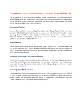Environmental Impact of Human Actions on the Grand Canyon National Park
The large volumes of human visitors to the Grand Canyon each year have had many environmental
consequences on the park. This issue of Grand Canyon tourism has persisted despite the relentless
efforts, programs, and laws enacted by the national park system. Here are some ways that Human
actions have adversely affected the Grand Canyon:
Environmental Pollution
Tourism often results in environmental pollution at the Grand Canyon National Park, with visitors
leaving behind a trail of waste materials such as one-time use water bottles and metabolic wastes.
Disposing of urine and fecal matter directly into the Colorado River in camps is also a concern.
Helicopter and train rides through the Grand Canyon cause noise pollution, which can disturb animal
species on land, according to park officials!
Increased Erosion
Erosion is responsible for the brilliant gorges of the Grand Canyon. It was a geological process that
took at least six million years to form. However, as tourism increases, so has erosion. This influx of
visitors and erosion increase tend to change and denature the environment, rendering some areas of
the Grand Canyon inaccessible!
Introduction of Non-Native Plant and Animal Species
Tourism can introduce non-native plant and animal species to the Grand Canyon, such as the
invasive Tamarisk plant that out-competes local flora and fauna, increases fire and flood risks, and
limits plant diversity. Tamarisk provides nesting for an endangered species but has a negative
impact on the ecosystem!
The Damage Caused by Construction
The heated debate over Environment vs. Development has been raging for many years and seems to
be going nowhere. However, no matter what side you're on, you'll no doubt agree that developers
quickly sacrifice the environment when the wheels of development come spinning. The Grand
Canyon has had its share of disruptive development projects!
 