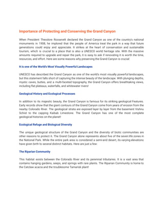 Importance of Protecting and Conserving the Grand Canyon
When President Theodore Roosevelt declared the Grand Canyon as one of the country's national
monuments in 1908, he implored that the people of America treat the park in a way that future
generations could enjoy and appreciate. It strikes at the heart of conservation and sustainable
tourism, which is crucial to a place that is also a UNESCO world heritage site. With the massive
amounts required to upgrade and repair the park, it is easy to ask if renovating it is worth the time,
resources, and effort. Here are some reasons why preserving the Grand Canyon is crucial:
It is one of the World's Most Visually Powerful Landscapes
UNESCO has described the Grand Canyon as one of the world's most visually powerful landscapes,
but this statement falls short of capturing the intense beauty of the landscape. With plunging depths,
mystic caves, buttes, and a multi-faceted topography, the Grand Canyon offers breathtaking views,
including flat plateaus, waterfalls, and whitewater rivers!
Geological History and Ecological Processes
In addition to its majestic beauty, the Grand Canyon is famous for its striking geological Features.
Early records show that the giant contours of the Grand Canyon come from years of erosion from the
nearby Colorado River. The geological strata are exposed layer by layer from the basement Vishnu
Schist to the capping Kaibab Limestone. The Grand Canyon has one of the most complete
geological histories on the planet!
Ecological Refuge and Biological Diversity
The unique geological structure of the Grand Canyon and the diversity of biotic communities are
other reasons to protect it. The Grand Canyon alone represents about five of the seven life zones in
the National Park. While the entire park area is considered a semi-arid desert, its varying elevations
have given birth to several distinct habitats. Here are just a few:
The Riparian Community
This habitat exists between the Colorado River and its perennial tributaries. It is a vast area that
contains hanging gardens, seeps, and springs with rare plants. The Riparian Community is home to
the Catclaw acacia and the troublesome Tamarisk plant!
 