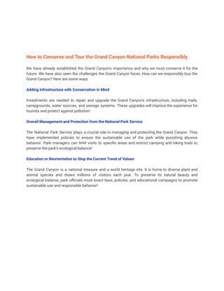 How to Conserve and Tour the Grand Canyon National Parks Responsibly
We have already established the Grand Canyon's importance and why we must conserve it for the
future. We have also seen the challenges the Grand Canyon faces. How can we responsibly tour the
Grand Canyon? Here are some ways:
Adding Infrastructure with Conservation in Mind
Investments are needed to repair and upgrade the Grand Canyon's infrastructure, including trails,
campgrounds, water sources, and sewage systems. These upgrades will improve the experience for
tourists and protect against pollution!
Overall Management and Protection from the National Park Service
The National Park Service plays a crucial role in managing and protecting the Grand Canyon. They
have implemented policies to ensure the sustainable use of the park while punishing abusive
behavior. Park managers can limit visits to specific areas and restrict camping and hiking trails to
preserve the park's ecological balance!
Education or Reorientation to Stop the Current Trend of Values
The Grand Canyon is a national treasure and a world heritage site. It is home to diverse plant and
animal species and draws millions of visitors each year. To preserve its natural beauty and
ecological balance, park officials must enact laws, policies, and educational campaigns to promote
sustainable use and responsible behavior!
 