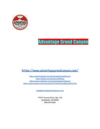Advantage Grand Canyon
https://www.advantagegrandcanyon.com/
https://www.facebook.com/AdvantageGrandCanyon
https://twitter.com/AzCanyonRafting
https://www.instagram.com/advantagegrandcanyon
https://www.youtube.com/channel/UCVC8o3LNvqc6DUndsF8c16w
info@advantagegrandcanyon.com
7707 E Acoma Drive, Ste. 103
Scottsdale, AZ 85260
888-244-2224
 