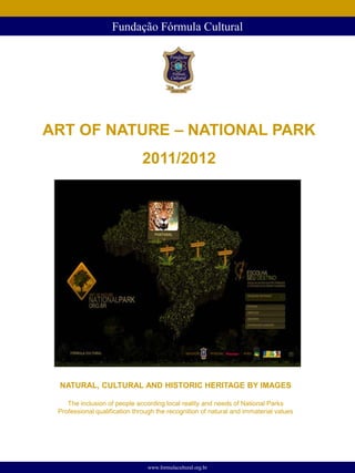 Fundação Fórmula Cultural




ART OF NATURE – NATIONAL PARK
                              2011/2012




 NATURAL, CULTURAL AND HISTORIC HERITAGE BY IMAGES

    The inclusion of people according local reality and needs of National Parks
 Professional qualification through the recognition of natural and immaterial values




                                www.formulacultural.org.br
 