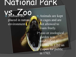 National Park
vs. Zoo Animals are kept
Animals are




placed in natural
environment

in cages and are
not allowed to
roam freely.
1st zoo or zoological
garden was
established in
Vienna in 1752 an
d open for public
in 1765.

 