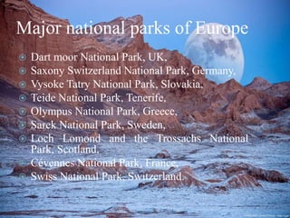 Major national parks of Europe
Dart moor National Park, UK,
Saxony Switzerland National Park, Germany,
Vysoke Tatry National Park, Slovakia,
Teide National Park, Tenerife,
Olympus National Park, Greece,
Sarek National Park, Sweden,
Loch Lomond and the Trossachs National
Park, Scotland,
 Cévennes National Park, France,
 Swiss National Park, Switzerland.








 