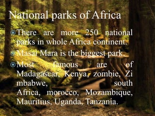 National parks of Africa
 There

are more 250 national
parks in whole Africa continent.
 Masai Mara is the biggest park.
 Most
famous
are
of
Madagascar, Kenya, zombie, Zi
mbabwe,
south
Africa, morocco, Mozambique,
Mauritius, Uganda, Tanzania.

 
