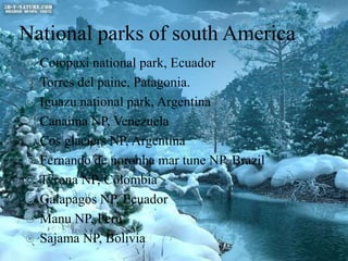 National parks of south America











Cotopaxi national park, Ecuador
Torres del paine, Patagonia.
Iguazu national park, Argentina
Canaima NP, Venezuela
Cos glaciers NP, Argentina
Fernando de noronha mar tune NP, Brazil
Tyrona NP, Colombia
Galapagos NP, Ecuador
Manu NP, Peru
Sajama NP, Bolivia

 