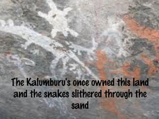 The Kalumburu's once owned this land 
and the snakes slithered through the 
sand 
 