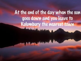 At the end of the day when the sun 
goes down and you leave to 
Kulumbury the nearest town 
 