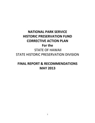  
1  
  
  
  
  
  
NATIONAL  PARK  SERVICE  
HISTORIC  PRESERVATION  FUND    
CORRECTIVE  ACTION  PLAN  
For  the    
  STATE  OF  HAWAII  
STATE  HISTORIC  PRESERVATION  DIVISION  
  
FINAL  REPORT  &  RECOMMENDATIONS  
MAY  2013  
  
  
  
  
  
  
  
  
     
 