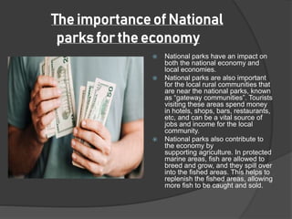 National parks have an impact on
both the national economy and
local economies.
 National parks are also important
for the local rural communities that
are near the national parks, known
as “gateway communities”. Tourists
visiting these areas spend money
in hotels, shops, bars, restaurants,
etc, and can be a vital source of
jobs and income for the local
community.
 National parks also contribute to
the economy by
supporting agriculture. In protected
marine areas, fish are allowed to
breed and grow, and they spill over
into the fished areas. This helps to
replenish the fished areas, allowing
more fish to be caught and sold.
The importance of National
parks for the economy
 