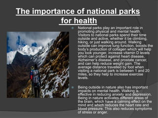  National parks play an important role in
promoting physical and mental health.
Visitors to national parks spend their time
outside and active, whether it be climbing,
hiking, or just walking around. Walking
outside can improve lung function, boosts the
body’s production of collagen which will help
you look younger, increase vitamin D levels
which can protect against heart disease,
Alzheimer’s disease, and prostate cancer,
and can help reduce weight gain. The
average distance travelled by foot when
visiting a national park is between 1 and 20
miles, so they help to increase exercise
levels.
 Being outside in nature also has important
impacts on mental health. Walking is
effective in reducing anxiety and depression.
Being in nature activates different areas of
the brain, which have a calming effect on the
mind and which reduces the heart rate and
blood pressure. This also reduces symptoms
of stress or anger.
The importance of national parks
for health
 