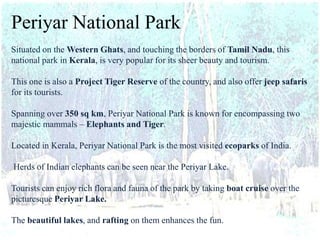 Periyar National Park
Situated on the Western Ghats, and touching the borders of Tamil Nadu, this
national park in Kerala, is very popular for its sheer beauty and tourism.
This one is also a Project Tiger Reserve of the country, and also offer jeep safaris
for its tourists.
Spanning over 350 sq km, Periyar National Park is known for encompassing two
majestic mammals – Elephants and Tiger.
Located in Kerala, Periyar National Park is the most visited ecoparks of India.
Herds of Indian elephants can be seen near the Periyar Lake.
Tourists can enjoy rich flora and fauna of the park by taking boat cruise over the
picturesque Periyar Lake.
The beautiful lakes, and rafting on them enhances the fun.
 
