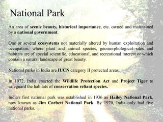National Park
An area of scenic beauty, historical importance, etc. owned and maintained
by a national government.
One or several ecosystems not materially altered by human exploitation and
occupation, where plant and animal species, geomorphological sites and
habitats are of special scientific, educational, and recreational interest or which
contain a natural landscape of great beauty.
National parks in India are IUCN category II protected areas.
In 1972, India enacted the Wildlife Protection Act and Project Tiger to
safeguard the habitats of conservation reliant species.
India's first national park was established in 1936 as Hailey National Park,
now known as Jim Corbett National Park. By 1970, India only had five
national parks.
 