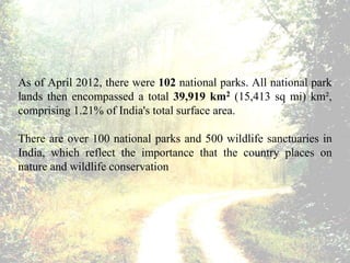 As of April 2012, there were 102 national parks. All national park
lands then encompassed a total 39,919 km2 (15,413 sq mi) km²,
comprising 1.21% of India's total surface area.
There are over 100 national parks and 500 wildlife sanctuaries in
India, which reflect the importance that the country places on
nature and wildlife conservation
 