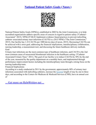 National Patient Safety Goals ( Npsgs )
National Patient Safety Goals (NPSGs), established in 2002 by the Joint Commission, is to help
accredited organizations address specific areas of concern in regard to patient safety ("Catheter–
Associated," 2015). NPSG.07.06.01 Implement evidence–based practices to prevent indwelling
catheter–associated urinary tract infections (CAUTI) is a 2015 NPSG ("The Joint Commission,"
2015). Our facility has 1.32 CAUTIs per 1000 device days (Carson, 2015). Decreasing CAUTIs can
be achieved with a strict goal, addressing the financial implications, interdisciplinary collaboration,
nursing leadership, a measurement tool, and discussing the future healthcare delivery methods.
Goal
Urinary tract infections are the most common type of healthcare infection, and CAUTI is the 2nd
most common cause of nosocomial bloodstream infection in the healthcare setting. ("Catheter
Associated Urinary Tract," 2011). The goal of our facility is to reduce CAUTIs by 50% by the end
of the year, measured by the quality department on a monthly basis, and implemented through
performance improvement factors including the interdisciplinary team through a strong focus on the
nursing leadership team.
Financial Implications
According to a study conducted in 2011 by the government, approximately 80% of urinary tract
infections associated with indwelling catheters, increase the hospital length of stay by one to three
days, and according to the Centers for Medicare & Medicaid Services (CMS), have an annual cost
of
... Get more on HelpWriting.net ...
 