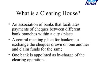 What is a Clearing House?
• An association of banks that facilitates
payments of cheques between different
bank branches within a city / place
• A central meeting place for bankers to
exchange the cheques drawn on one another
and claim funds for the same
• One bank is appointed as in-charge of the
clearing operations
 
