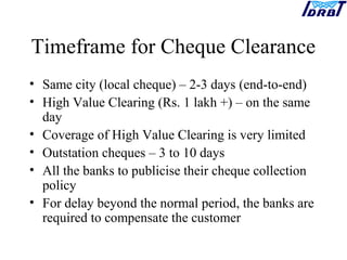 Timeframe for Cheque Clearance
• Same city (local cheque) – 2-3 days (end-to-end)
• High Value Clearing (Rs. 1 lakh +) – on the same
day
• Coverage of High Value Clearing is very limited
• Outstation cheques – 3 to 10 days
• All the banks to publicise their cheque collection
policy
• For delay beyond the normal period, the banks are
required to compensate the customer
 