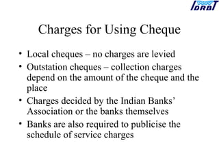 Charges for Using Cheque
• Local cheques – no charges are levied
• Outstation cheques – collection charges
depend on the amount of the cheque and the
place
• Charges decided by the Indian Banks’
Association or the banks themselves
• Banks are also required to publicise the
schedule of service charges
 