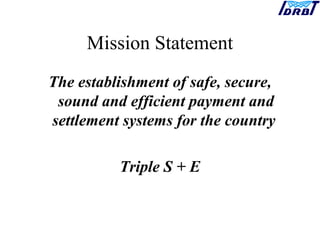 Mission Statement
The establishment of safe, secure,
sound and efficient payment and
settlement systems for the country
Triple S + E
 