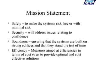 Mission Statement
• Safety – to make the systems risk free or with
minimal risk
• Security – will address issues relating to
confidence
• Soundness – ensuring that the systems are built on
strong edifices and that they stand the test of time
• Efficiency – Measures aimed at efficiencies in
terms of cost so as to provide optimal and cost
effective solutions
 