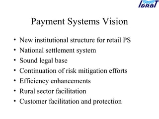 Payment Systems Vision
• New institutional structure for retail PS
• National settlement system
• Sound legal base
• Continuation of risk mitigation efforts
• Efficiency enhancements
• Rural sector facilitation
• Customer facilitation and protection
 
