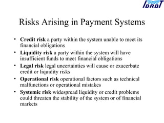 Risks Arising in Payment Systems
• Credit risk a party within the system unable to meet its
financial obligations
• Liquidity risk a party within the system will have
insufficient funds to meet financial obligations
• Legal risk legal uncertainties will cause or exacerbate
credit or liquidity risks
• Operational risk operational factors such as technical
malfunctions or operational mistakes
• Systemic risk widespread liquidity or credit problems
could threaten the stability of the system or of financial
markets
 