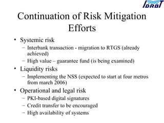 Continuation of Risk Mitigation
Efforts
• Systemic risk
– Interbank transaction - migration to RTGS (already
achieved)
– High value – guarantee fund (is being examined)
• Liquidity risks
– Implementing the NSS (expected to start at four metros
from march 2006)
• Operational and legal risk
– PKI-based digital signatures
– Credit transfer to be encouraged
– High availability of systems
 