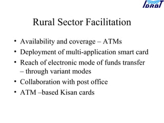 Rural Sector Facilitation
• Availability and coverage – ATMs
• Deployment of multi-application smart card
• Reach of electronic mode of funds transfer
– through variant modes
• Collaboration with post office
• ATM –based Kisan cards
 