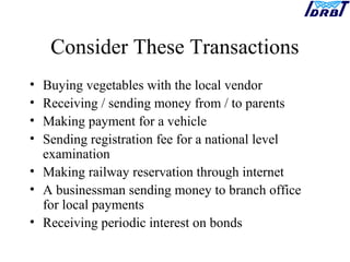 Consider These Transactions
• Buying vegetables with the local vendor
• Receiving / sending money from / to parents
• Making payment for a vehicle
• Sending registration fee for a national level
examination
• Making railway reservation through internet
• A businessman sending money to branch office
for local payments
• Receiving periodic interest on bonds
 