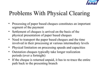 Problems With Physical Clearing
• Processing of paper based cheques constitutes an important
segment of the payment
• Settlement of cheques is arrived on the basis of the
physical presentation of paper based cheques
• Need to transport the paper based cheques and the time
involved in their processing at various intermediary levels
• Physical limitation on processing speeds and capacities
• Outstation cheques typically take longer realization
periods (over a fortnight)
• If the cheque is returned unpaid, it has to re-trace the entire
path back to the presenting branch
 