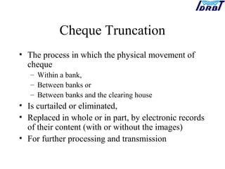 Cheque Truncation
• The process in which the physical movement of
cheque
– Within a bank,
– Between banks or
– Between banks and the clearing house
• Is curtailed or eliminated,
• Replaced in whole or in part, by electronic records
of their content (with or without the images)
• For further processing and transmission
 