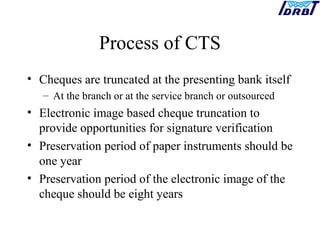 Process of CTS
• Cheques are truncated at the presenting bank itself
– At the branch or at the service branch or outsourced
• Electronic image based cheque truncation to
provide opportunities for signature verification
• Preservation period of paper instruments should be
one year
• Preservation period of the electronic image of the
cheque should be eight years
 