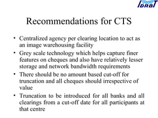 Recommendations for CTS
• Centralized agency per clearing location to act as
an image warehousing facility
• Grey scale technology which helps capture finer
features on cheques and also have relatively lesser
storage and network bandwidth requirements
• There should be no amount based cut-off for
truncation and all cheques should irrespective of
value
• Truncation to be introduced for all banks and all
clearings from a cut-off date for all participants at
that centre
 