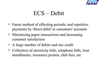 ECS – Debit
• Faster method of effecting periodic and repetitive
payments by 'direct debit' to customers' accounts
• Minimizing paper transactions and increasing
customer satisfaction
• A large number of debits and one credit
• Collection of electricity bills, telephone bills, loan
installments, insurance premia, club fees, etc
 