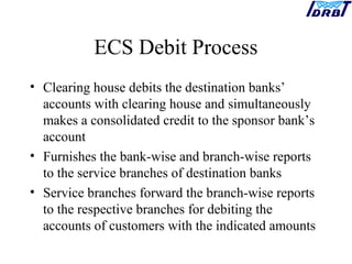 ECS Debit Process
• Clearing house debits the destination banks’
accounts with clearing house and simultaneously
makes a consolidated credit to the sponsor bank’s
account
• Furnishes the bank-wise and branch-wise reports
to the service branches of destination banks
• Service branches forward the branch-wise reports
to the respective branches for debiting the
accounts of customers with the indicated amounts
 