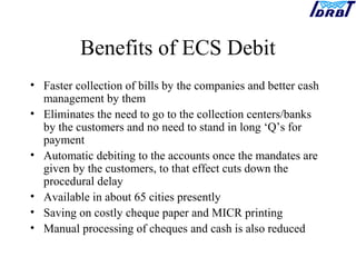 Benefits of ECS Debit
• Faster collection of bills by the companies and better cash
management by them
• Eliminates the need to go to the collection centers/banks
by the customers and no need to stand in long ‘Q’s for
payment
• Automatic debiting to the accounts once the mandates are
given by the customers, to that effect cuts down the
procedural delay
• Available in about 65 cities presently
• Saving on costly cheque paper and MICR printing
• Manual processing of cheques and cash is also reduced
 