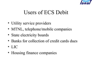 Users of ECS Debit
• Utility service providers
• MTNL, telephone/mobile companies
• State electricity boards
• Banks for collection of credit cards dues
• LIC
• Housing finance companies
 