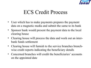ECS Credit Process
• User which has to make payments prepares the payment
data on a magnetic media and submit the same to its bank
• Sponsor bank would present the payment data to the local
clearing house
• Clearing house will process the data and work out an inter-
bank funds settlement
• Clearing house will furnish to the service branches branch-
wise credit reports indicating the beneficiary details
• Concerned branches will credit the beneficiaries’ accounts
on the appointed date
 