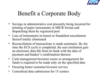 Benefit a Corporate Body
• Savings in administrative cost presently being incurred for
printing of paper instruments in MICR format and
dispatching them by registered post
• Loss of instruments in transit or fraudulent encashment
thereof totally eliminated
• Reconciliation of transactions is made automatic. By the
time the ECS cycle is completed, the user institution gets
an electronic data file from its bank with the date of
payment and banker’s confirmation thereon
• Cash management becomes easier as arrangement for
funds is required to be made only on the specified date
• Ensuring better customer/investor service
• Centralised data submission for 15 centres
 