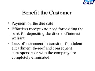 Benefit the Customer
• Payment on the due date
• Effortless receipt - no need for visiting the
bank for depositing the dividend/interest
warrant
• Loss of instrument in transit or fraudulent
encashment thereof and consequent
correspondence with the company are
completely eliminated
 