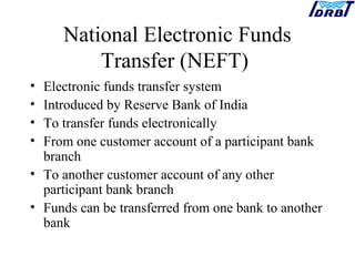 National Electronic Funds
Transfer (NEFT)
• Electronic funds transfer system
• Introduced by Reserve Bank of India
• To transfer funds electronically
• From one customer account of a participant bank
branch
• To another customer account of any other
participant bank branch
• Funds can be transferred from one bank to another
bank
 