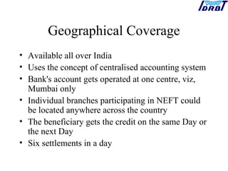 Geographical Coverage
• Available all over India
• Uses the concept of centralised accounting system
• Bank's account gets operated at one centre, viz,
Mumbai only
• Individual branches participating in NEFT could
be located anywhere across the country
• The beneficiary gets the credit on the same Day or
the next Day
• Six settlements in a day
 