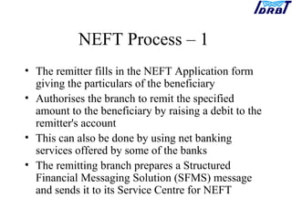 NEFT Process – 1
• The remitter fills in the NEFT Application form
giving the particulars of the beneficiary
• Authorises the branch to remit the specified
amount to the beneficiary by raising a debit to the
remitter's account
• This can also be done by using net banking
services offered by some of the banks
• The remitting branch prepares a Structured
Financial Messaging Solution (SFMS) message
and sends it to its Service Centre for NEFT
 