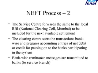NEFT Process – 2
• The Service Centre forwards the same to the local
RBI (National Clearing Cell, Mumbai) to be
included for the next available settlement
• The clearing centre sorts the transactions bank-
wise and prepares accounting entries of net debit
or credit for passing on to the banks participating
in the system
• Bank-wise remittance messages are transmitted to
banks (to service branch)
 