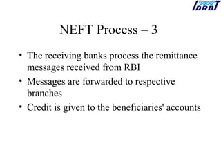 NEFT Process – 3
• The receiving banks process the remittance
messages received from RBI
• Messages are forwarded to respective
branches
• Credit is given to the beneficiaries' accounts
 