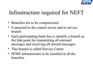Infrastructure required for NEFT
• Branches are to be computerised
• Connected to the central server and to service
branch
• Each participating bank has to identify a branch as
the link point for transmitting all outward
messages and receiving all inward messages
• This branch is called Service Centre
• SFMS infrasturcture to be installed at all the
branches
 