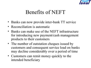 Benefits of NEFT
• Banks can now provide inter-bank TT service
• Reconciliation is automatic
• Banks can make use of the NEFT infrastructure
for introducing new payment/cash management
products to their customers
• The number of outstation cheques issued by
customers and consequent service load on banks
may decline considerably over a period of time
• Customers can remit money quickly to the
intended beneficiary
 