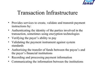 Transaction Infrastructure
• Provides services to create, validate and transmit payment
instructions by:
• Authenticating the identity of the parties involved in the
transaction, sometimes using encryption technologies
• Verifying the payer’s ability to pay
• Validating the payment instrument against system
standards
• Authorising the transfer of funds between the payee’s and
the payer’s financial institutions
• Recording and processing payment information
• Communicating the information between the institutions
 